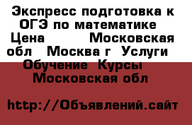 Экспресс подготовка к ОГЭ по математике › Цена ­ 700 - Московская обл., Москва г. Услуги » Обучение. Курсы   . Московская обл.